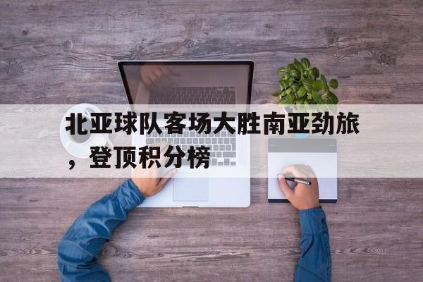 开元棋牌-包含北亚球队客场大胜南亚劲旅，登顶积分榜的词条